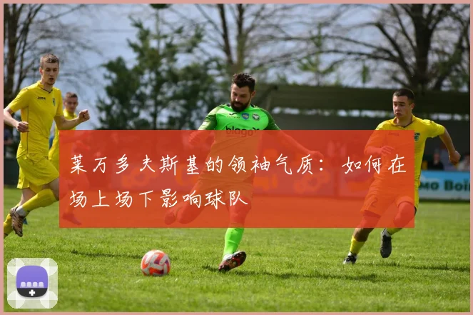 莱万多夫斯基的领袖气质：如何在场上场下影响球队