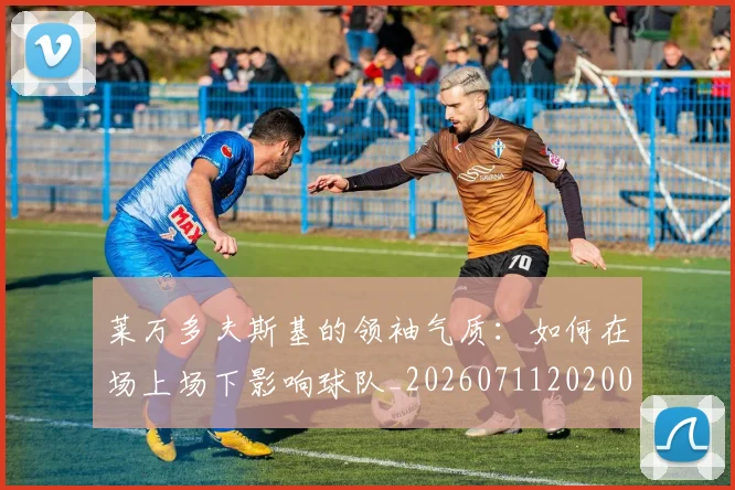 莱万多夫斯基的领袖气质：如何在场上场下影响球队_20260711202008